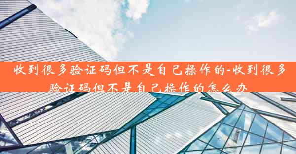 收到很多验证码但不是自己操作的-收到很多验证码但不是自己操作的怎么办