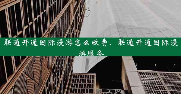 联通开通国际漫游怎么收费、联通开通国际漫游服务