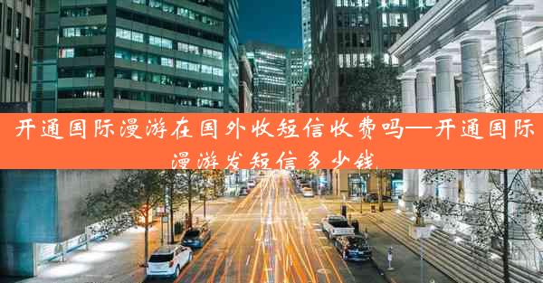 开通国际漫游在国外收短信收费吗—开通国际漫游发短信多少钱