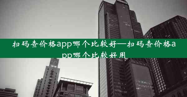 扫码查价格app哪个比较好—扫码查价格app哪个比较好用