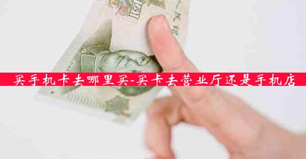 买手机卡去哪里买-买卡去营业厅还是手机店