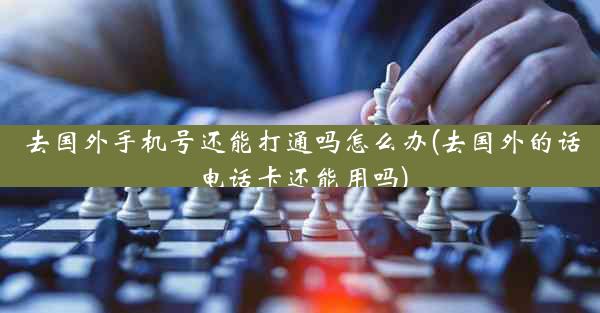 去国外手机号还能打通吗怎么办(去国外的话电话卡还能用吗)