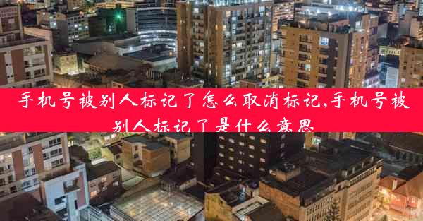手机号被别人标记了怎么取消标记,手机号被别人标记了是什么意思