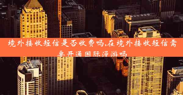 境外接收短信是否收费吗,在境外接收短信需要开通国际漫游吗
