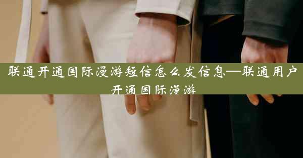 联通开通国际漫游短信怎么发信息—联通用户开通国际漫游