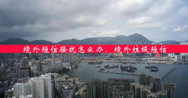 境外短信骚扰怎么办、境外垃圾短信