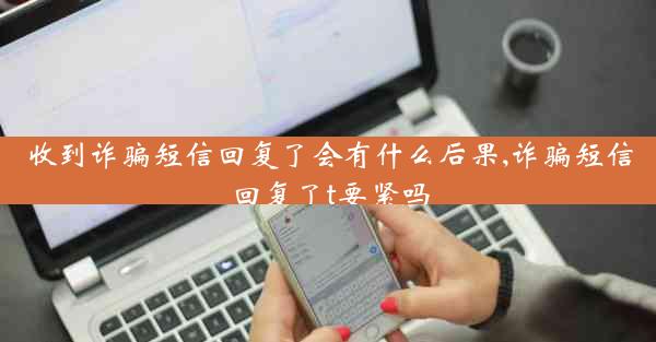 收到诈骗短信回复了会有什么后果,诈骗短信回复了t要紧吗