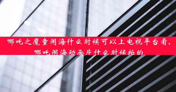 哪吒之魔童闹海什么时候可以上电视平台看,哪吒闹海动画片什么时候拍的