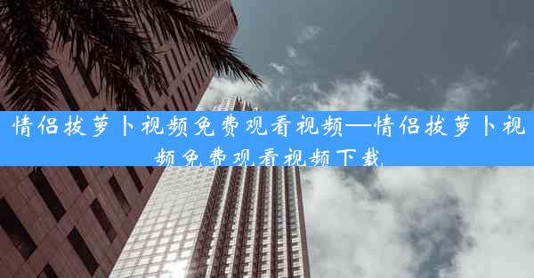情侣拔萝卜视频免费观看视频—情侣拔萝卜视频免费观看视频下载
