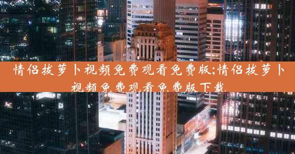 情侣拔萝卜视频免费观看免费版;情侣拔萝卜视频免费观看免费版下载