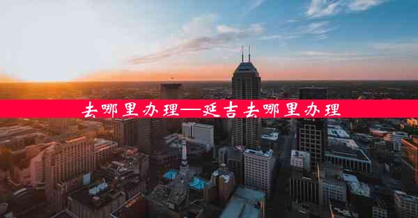 去哪里办理—延吉去哪里办理