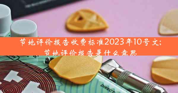 节地评价报告收费标准2023年10号文;节地评价报告是什么意思
