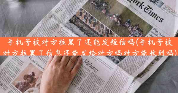 手机号被对方拉黑了还能发短信吗(手机号被对方拉黑了信息还能发给对方吗对方能收到吗)
