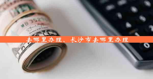 去哪里办理、长沙市去哪里办理