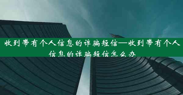 收到带有个人信息的诈骗短信—收到带有个人信息的诈骗短信怎么办