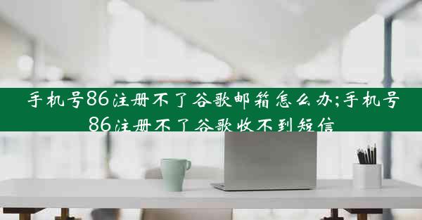 手机号86注册不了谷歌邮箱怎么办;手机号86注册不了谷歌收不到短信
