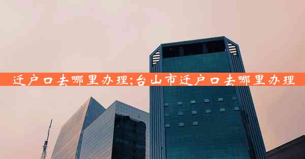 迁户口去哪里办理;台山市迁户口去哪里办理
