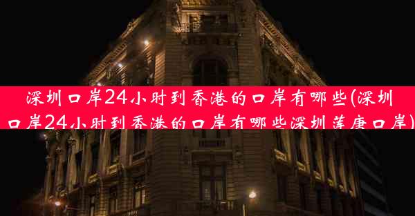 深圳口岸24小时到香港的口岸有哪些(深圳口岸24小时到香港的口岸有哪些深圳莲唐口岸)