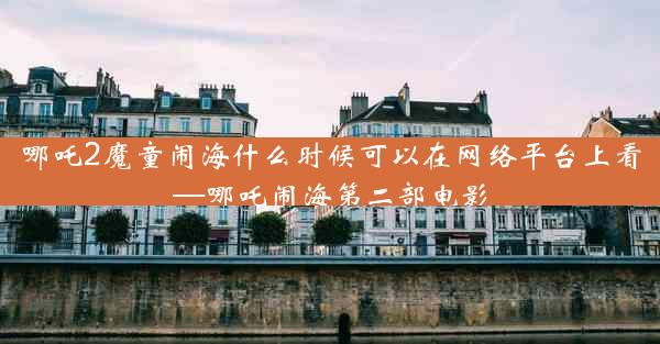 哪吒2魔童闹海什么时候可以在网络平台上看—哪吒闹海第二部电影