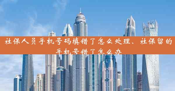 社保人员手机号码填错了怎么处理、社保留的手机号错了怎么办