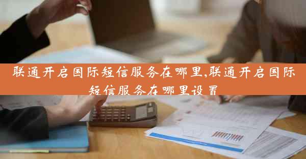 联通开启国际短信服务在哪里,联通开启国际短信服务在哪里设置