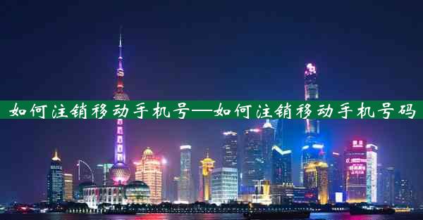 如何注销移动手机号—如何注销移动手机号码