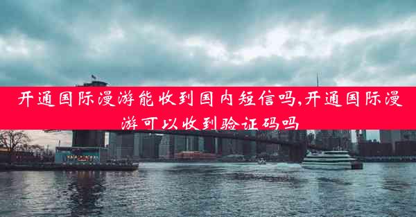 开通国际漫游能收到国内短信吗,开通国际漫游可以收到验证码吗