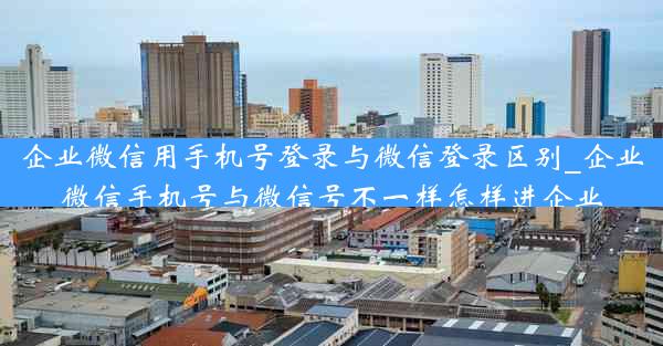 企业微信用手机号登录与微信登录区别_企业微信手机号与微信号不一样怎样进企业