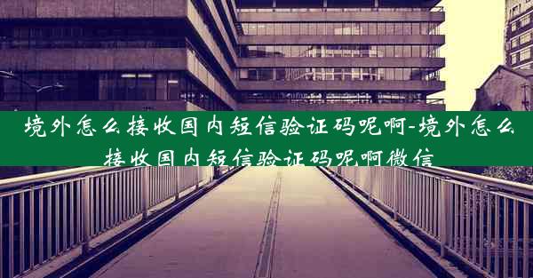 境外怎么接收国内短信验证码呢啊-境外怎么接收国内短信验证码呢啊微信