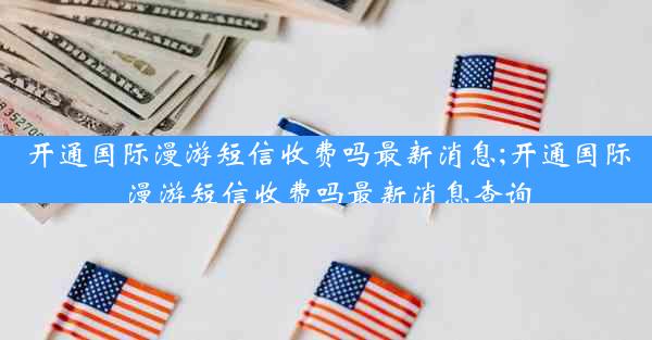 开通国际漫游短信收费吗最新消息;开通国际漫游短信收费吗最新消息查询