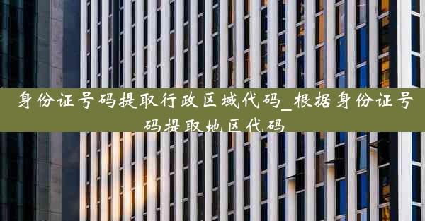 身份证号码提取行政区域代码_根据身份证号码提取地区代码