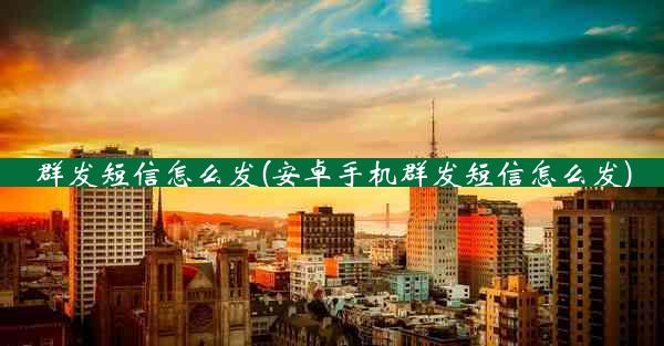 群发短信怎么发(安卓手机群发短信怎么发)