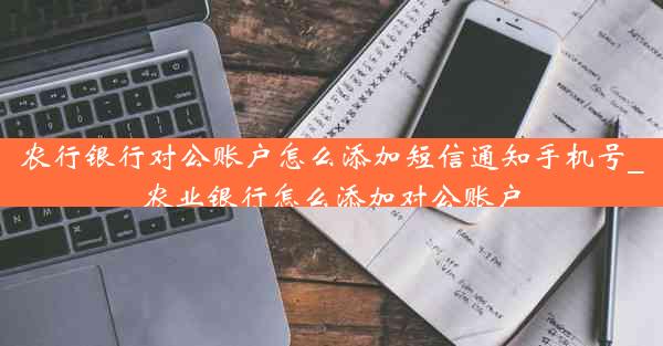 农行银行对公账户怎么添加短信通知手机号_农业银行怎么添加对公账户