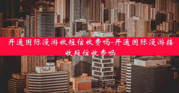 开通国际漫游收短信收费吗-开通国际漫游接收短信收费吗