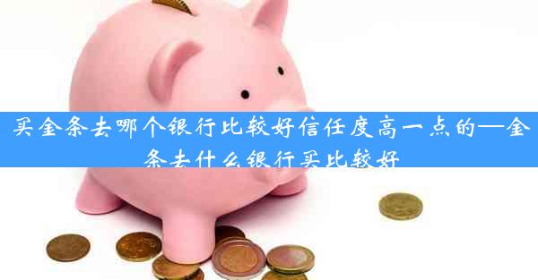 买金条去哪个银行比较好信任度高一点的—金条去什么银行买比较好