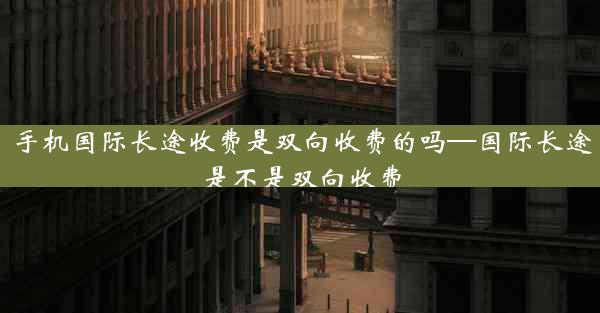 手机国际长途收费是双向收费的吗—国际长途是不是双向收费
