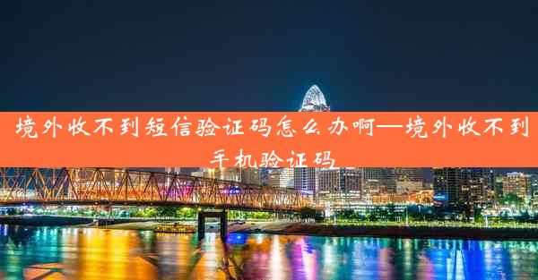 境外收不到短信验证码怎么办啊—境外收不到手机验证码