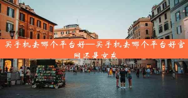 买手机去哪个平台好—买手机去哪个平台好官网还是京东