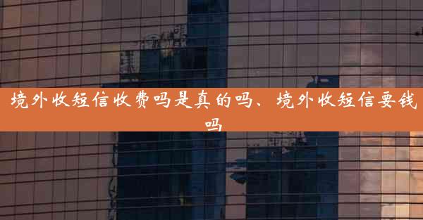 境外收短信收费吗是真的吗、境外收短信要钱吗