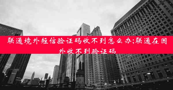 联通境外短信验证码收不到怎么办;联通在国外收不到验证码
