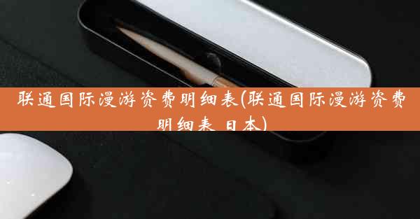 联通国际漫游资费明细表(联通国际漫游资费明细表 日本)
