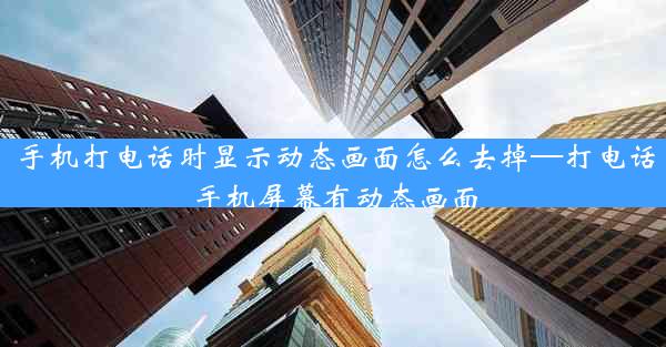 手机打电话时显示动态画面怎么去掉—打电话手机屏幕有动态画面
