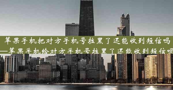 苹果手机把对方手机号拉黑了还能收到短信吗—苹果手机给对方手机号拉黑了还能收到短信吗