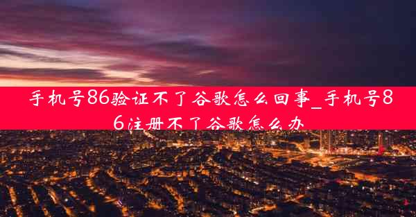 手机号86验证不了谷歌怎么回事_手机号86注册不了谷歌怎么办