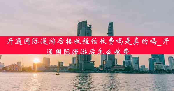 开通国际漫游后接收短信收费吗是真的吗_开通国际漫游后怎么收费