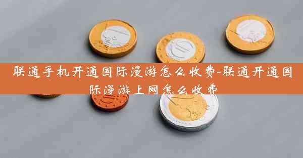 联通手机开通国际漫游怎么收费-联通开通国际漫游上网怎么收费