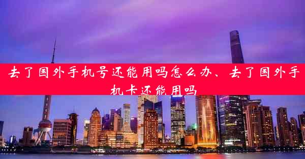 去了国外手机号还能用吗怎么办、去了国外手机卡还能用吗