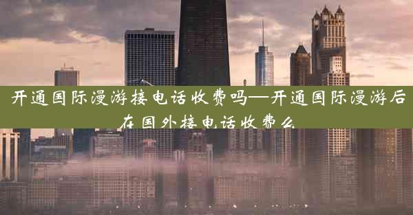 开通国际漫游接电话收费吗—开通国际漫游后在国外接电话收费么