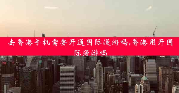 去香港手机需要开通国际漫游吗,香港用开国际漫游吗