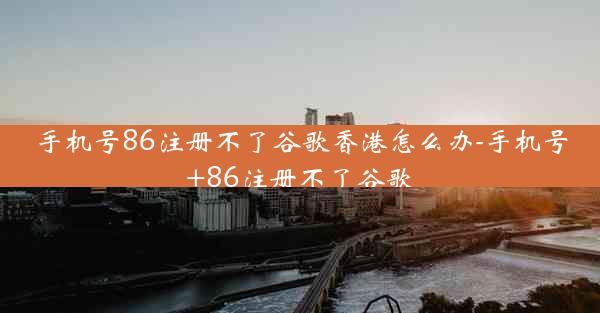 手机号86注册不了谷歌香港怎么办-手机号+86注册不了谷歌
